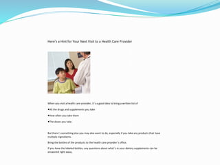 Here’s a Hint for Your Next Visit to a Health Care Provider
When you visit a health care provider, it’s a good idea to bring a written list of
◾All the drugs and supplements you take
◾How often you take them
◾The doses you take.
But there’s something else you may also want to do, especially if you take any products that have
multiple ingredients.
Bring the bottles of the products to the health care provider’s office.
If you have the labeled bottles, any questions about what’s in your dietary supplements can be
answered right away.
 
