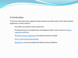 To Find Out More
To find more information about supplement-drug interactions and other aspects of the safety of dietary
supplements, try these resources:
Your health care providers and your pharmacist
The National Center for Complementary and Integrative Health’s online resources on dietary
supplements and herbs
The Office of Dietary Supplements at the National Institutes of Health
The U.S. Food and Drug Administration
MedlinePlus, a resource provided by the National Library of Medicine.
 
