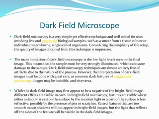 Dark Field Microscope
 Dark-field microscopy is a very simple yet effective technique and well suited for uses
involving live and unstained biological samples, such as a smear from a tissue culture or
individual, water-borne, single-celled organisms. Considering the simplicity of the setup,
the quality of images obtained from this technique is impressive.
 The main limitation of dark-field microscopy is the low light levels seen in the final
image. This means that the sample must be very strongly illuminated, which can cause
damage to the sample. Dark-field microscopy techniques are almost entirely free of
artifacts, due to the nature of the process. However, the interpretation of dark-field
images must be done with great care, as common dark features of bright-field
microscopy images may be invisible, and vice versa.
 While the dark-field image may first appear to be a negative of the bright-field image,
different effects are visible in each. In bright-field microscopy, features are visible where
either a shadow is cast on the surface by the incident light or a part of the surface is less
reflective, possibly by the presence of pits or scratches. Raised features that are too
smooth to cast shadows will not appear in bright-field images, but the light that reflects
off the sides of the feature will be visible in the dark-field images.
 