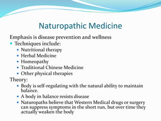 Naturopathic Medicine
Emphasis is disease prevention and wellness
 Techniques include:
 Nutritional therapy
 Herbal Medicine
 Homeopathy
 Traditional Chinese Medicine
 Other physical therapies
Theory:
 Body is self-regulating with the natural ability to maintain
balance.
 A body in balance resists disease
 Naturopaths believe that Western Medical drugs or surgery
can suppress symptoms in the short run, but over time they
actually weaken the body
 