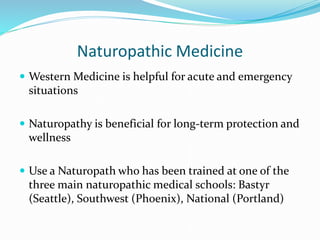 Naturopathic Medicine
 Western Medicine is helpful for acute and emergency
situations
 Naturopathy is beneficial for long-term protection and
wellness
 Use a Naturopath who has been trained at one of the
three main naturopathic medical schools: Bastyr
(Seattle), Southwest (Phoenix), National (Portland)
 