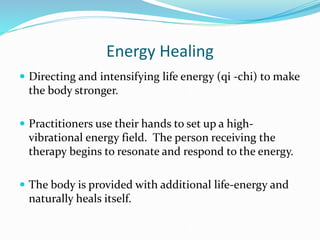 Energy Healing
 Directing and intensifying life energy (qi -chi) to make
the body stronger.
 Practitioners use their hands to set up a high-
vibrational energy field. The person receiving the
therapy begins to resonate and respond to the energy.
 The body is provided with additional life-energy and
naturally heals itself.
 