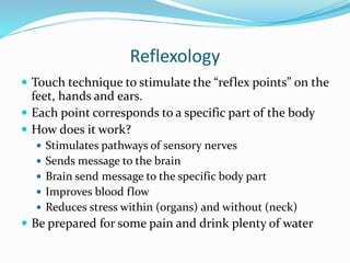 Reflexology
 Touch technique to stimulate the “reflex points” on the
feet, hands and ears.
 Each point corresponds to a specific part of the body
 How does it work?
 Stimulates pathways of sensory nerves
 Sends message to the brain
 Brain send message to the specific body part
 Improves blood flow
 Reduces stress within (organs) and without (neck)
 Be prepared for some pain and drink plenty of water
 