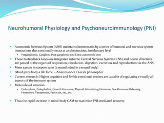 Neurohumoral Physiology and Psychoneuroimmunology (PNI)
 Autonomic Nervous System (ANS) maintains homeostasis by a series of humoral and nervous system
interactions that continually occur at a subconscious, involuntary level
 Preganglionic, Ganglion, Post-ganglionic and Extra-autonomic sites
 These biofeedback loops are integrated into the Central Nervous System (CNS) and neural directives
are passed to the organs of respiration, circulation, digestion, excretion and reproduction via the ANS
 Mens sanum in corpore sano (a sound mind in a sound body)
 ‘Mind gives body a life force’ – Anaximander / Greek philosopher
 Current research: Higher cognitive and limbic emotional centers are capable of regulating virtually all
aspects of the immune system
 Molecules of emotion:
 Endorphins, Enkephalins, Growth Hormone, Thyroid Stimulating Hormone, Sex-Hormone Releasing
Hormones, Vasopressin, Prolactin, etc., etc.
 Thus the rapid increase in mind-body CAM to maximize PNI-mediated recovery
 