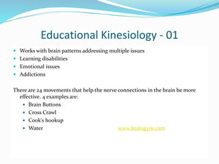 Educational Kinesiology - 01
 Works with brain patterns addressing multiple issues
 Learning disabilities
 Emotional issues
 Addictions
There are 24 movements that help the nerve connections in the brain be more
effective. 4 examples are:
 Brain Buttons
 Cross Crawl
 Cook’s hookup
 Water www.braingym.com
 