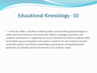 Educational Kinesiology - 02
 In the late 1960s, a Southern California public school reading specialist began to
realize the interconnection of sensorimotor abilities, language acquisition, and
academic achievement. In exploring the use of movement to enhance academic skills,
he founded a group of reading centers where, based on his own empirical research
along with study in such fields as psychology, neuroscience, and developmental
optometry, he adapted specific movements to his students’ needs.
 