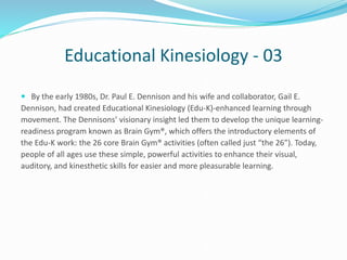 Educational Kinesiology - 03
 By the early 1980s, Dr. Paul E. Dennison and his wife and collaborator, Gail E.
Dennison, had created Educational Kinesiology (Edu-K)-enhanced learning through
movement. The Dennisons’ visionary insight led them to develop the unique learning-
readiness program known as Brain Gym®, which offers the introductory elements of
the Edu-K work: the 26 core Brain Gym® activities (often called just “the 26”). Today,
people of all ages use these simple, powerful activities to enhance their visual,
auditory, and kinesthetic skills for easier and more pleasurable learning.
 