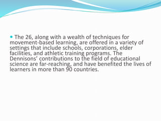  The 26, along with a wealth of techniques for
movement-based learning, are offered in a variety of
settings that include schools, corporations, elder
facilities, and athletic training programs. The
Dennisons’ contributions to the field of educational
science are far-reaching, and have benefited the lives of
learners in more than 90 countries.
 