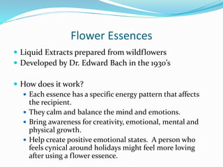 Flower Essences
 Liquid Extracts prepared from wildflowers
 Developed by Dr. Edward Bach in the 1930’s
 How does it work?
 Each essence has a specific energy pattern that affects
the recipient.
 They calm and balance the mind and emotions.
 Bring awareness for creativity, emotional, mental and
physical growth.
 Help create positive emotional states. A person who
feels cynical around holidays might feel more loving
after using a flower essence.
 