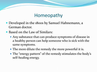 Homeopathy
 Developed in the 1800s by Samuel Hahnemann, a
German doctor.
 Based on the Law of Similars:
 Any substance that can produce symptoms of disease in
a healthy person can help someone who is sick with the
same symptoms.
 The more dilute the remedy the more powerful it is.
 The “energy pattern” of the remedy stimulates the body’s
self-healing energy.
 