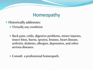 Homeopathy
 Historically addresses:
 Virtually any condition
 Back pain, colds, digestive problems, minor injuries,
insect bites, burns, sprains, bruises, heart disease,
arthritis, diabetes, allergies, depression, and other
serious diseases.
 Consult a professional homeopath.
 