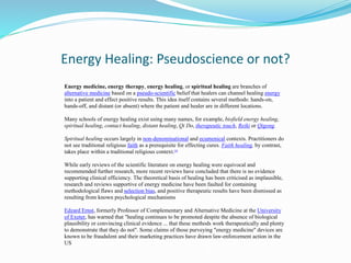 Energy Healing: Pseudoscience or not?
Energy medicine, energy therapy, energy healing, or spiritual healing are branches of
alternative medicine based on a pseudo-scientific belief that healers can channel healing energy
into a patient and effect positive results. This idea itself contains several methods: hands-on,
hands-off, and distant (or absent) where the patient and healer are in different locations.
Many schools of energy healing exist using many names, for example, biofield energy healing,
spiritual healing, contact healing, distant healing, Qi Do, therapeutic touch, Reiki or Qigong.
Spiritual healing occurs largely in non-denominational and ecumenical contexts. Practitioners do
not see traditional religious faith as a prerequisite for effecting cures. Faith healing, by contrast,
takes place within a traditional religious context.[9]
While early reviews of the scientific literature on energy healing were equivocal and
recommended further research, more recent reviews have concluded that there is no evidence
supporting clinical efficiency. The theoretical basis of healing has been criticised as implausible,
research and reviews supportive of energy medicine have been faulted for containing
methodological flaws and selection bias, and positive therapeutic results have been dismissed as
resulting from known psychological mechanisms
Edzard Ernst, formerly Professor of Complementary and Alternative Medicine at the University
of Exeter, has warned that "healing continues to be promoted despite the absence of biological
plausibility or convincing clinical evidence ... that these methods work therapeutically and plenty
to demonstrate that they do not". Some claims of those purveying "energy medicine" devices are
known to be fraudulent and their marketing practices have drawn law-enforcement action in the
US
 