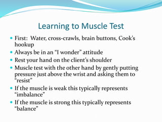 Learning to Muscle Test
 First: Water, cross-crawls, brain buttons, Cook’s
hookup
 Always be in an “I wonder” attitude
 Rest your hand on the client’s shoulder
 Muscle test with the other hand by gently putting
pressure just above the wrist and asking them to
“resist”
 If the muscle is weak this typically represents
“imbalance”
 If the muscle is strong this typically represents
“balance”
 