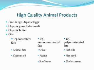 High Quality Animal Products
 Free Range Organic Eggs
 Organic grass fed animals
 Organic butter
 Oils:
 1/3 saturated
fats
 1/3
monounsaturated
fats
 1/3
polyunsaturated
fats
 Animal fats  Olive  Fish oils
 Coconut oil  Peanut  Flax seed
 Sunflower  Black current
 