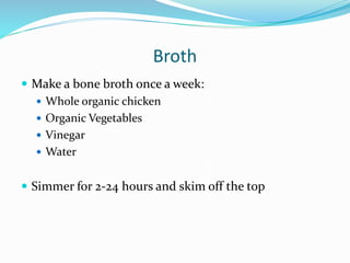 Broth
 Make a bone broth once a week:
 Whole organic chicken
 Organic Vegetables
 Vinegar
 Water
 Simmer for 2-24 hours and skim off the top
 