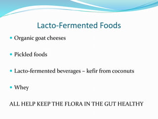 Lacto-Fermented Foods
 Organic goat cheeses
 Pickled foods
 Lacto-fermented beverages – kefir from coconuts
 Whey
ALL HELP KEEP THE FLORA IN THE GUT HEALTHY
 
