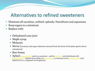 Alternatives to refined sweeteners
 Eliminate all sucralose, sorbitol, splenda, NutraSweet and aspartame
 Keep sugars to a minimum
 Replace with:
 Dehydrated cane juice
 Maple syrup
 Molasses
 Stevia (sweetener and sugar substitute extracted from the leaves of the plant species Stevia
rebaudiana)
 Raw honey
 Xylitol (sugar alcohol used as a sweetener - safe for diabetics and individuals with
hyperglycemia - Xylitol's lower effect on blood sugar is a function of its glycemic index(GI);
Xylitol's GI is 7, compared 100 for glucose)
 