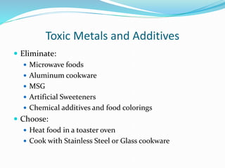 Toxic Metals and Additives
 Eliminate:
 Microwave foods
 Aluminum cookware
 MSG
 Artificial Sweeteners
 Chemical additives and food colorings
 Choose:
 Heat food in a toaster oven
 Cook with Stainless Steel or Glass cookware
 