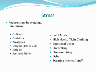Stress
 Reduce stress by avoiding /
minimizing:
 Caffeine
 Pesticides
 Amalgams
 Extreme Heat or Cold
 Stale air
 Synthetic fabrics
 Loud Music
 High Heels / Tight Clothing
 Emotional Upset
 Over eating
 Over exercising
 Debt
 Sweating the small stuff
 
