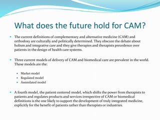 What does the future hold for CAM?
 The current definitions of complementary and alternative medicine (CAM) and
orthodoxy are culturally and politically determined. They obscure the debate about
holism and integrative care and they give therapies and therapists precedence over
patients in the design of health care systems.
 Three current models of delivery of CAM and biomedical care are prevalent in the world.
These models are the:
 Market model
 Regulated model
 Assimilated model
 A fourth model, the patient centered model, which shifts the power from therapists to
patients and regulates products and services irrespective of CAM or biomedical
definitions is the one likely to support the development of truly integrated medicine,
explicitly for the benefit of patients rather than therapists or industries.
 