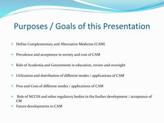 Purposes / Goals of this Presentation
 Define Complementary and Alternative Medicine (CAM)
 Prevalence and acceptance in society and cost of CAM
 Role of Academia and Government in education, review and oversight
 Utilization and distribution of different modes / applications of CAM
 Pros and Cons of different modes / applications of CAM
 Role of NCCIH and other regulatory bodies in the further development / acceptance of
CM
 Future developments in CAM
 