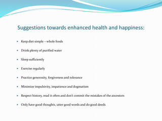Suggestions towards enhanced health and happiness:
 Keep diet simple – whole foods
 Drink plenty of purified water
 Sleep sufficiently
 Exercise regularly
 Practice generosity, forgiveness and tolerance
 Minimize impulsivity, impatience and dogmatism
 Respect history, read it often and don’t commit the mistakes of the ancestors
 Only have good thoughts, utter good words and do good deeds
 