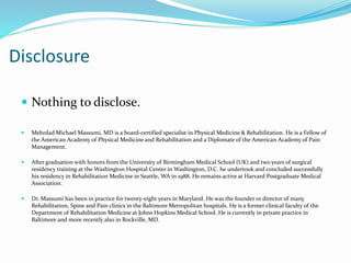 Disclosure
 Nothing to disclose.
 Mehrdad Michael Massumi, MD is a board-certified specialist in Physical Medicine & Rehabilitation. He is a Fellow of
the American Academy of Physical Medicine and Rehabilitation and a Diplomate of the American Academy of Pain
Management.
 After graduation with honors from the University of Birmingham Medical School (UK) and two years of surgical
residency training at the Washington Hospital Center in Washington, D.C. he undertook and concluded successfully
his residency in Rehabilitation Medicine in Seattle, WA in 1988. He remains active at Harvard Postgraduate Medical
Association.
 Dr. Massumi has been in practice for twenty-eight years in Maryland. He was the founder or director of many
Rehabilitation, Spine and Pain clinics in the Baltimore Metropolitan hospitals. He is a former clinical faculty of the
Department of Rehabilitation Medicine at Johns Hopkins Medical School. He is currently in private practice in
Baltimore and more recently also in Rockville, MD.
 