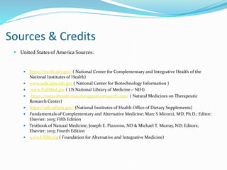Sources & Credits
 United States of America Sources:
 https://nccih.nih.gov/ ( National Center for Complementary and Integrative Health of the
National Institutes of Health)
 www.ncbi.nlm.nih.gov ( National Center for Biotechnology Information )
 www.PubMed.gov ( US National Library of Medicine – NIH)
 https://naturalmedicines.therapeuticresearch.com/ ( Natural Medicines on Therapeutic
Research Center)
 https://ods.od.nih.gov/ (National Institutes of Health Office of Dietary Supplements)
 Fundamentals of Complementary and Alternative Medicine; Marc S Micozzi, MD, Ph.D.; Editor;
Elsevier; 2015; Fifth Edition
 Textbook of Natural Medicine; Joseph E. Pizzorno, ND & Michael T. Murray, ND; Editors;
Elsevier; 2013; Fourth Edition
 www.FAIM.org ( Foundation for Alternative and Integrative Medicine)
 
