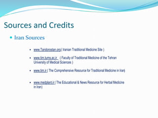 Sources and Credits
 Iran Sources
 www.Tandorostan.org( Iranian Traditional Medicine Site )
 www.tim.tums.ac.ir ( Faculty of Traditional Medicine of the Tehran
University of Medical Sciences )
 www.tim.ir ( The Comprehensive Resource for Traditional Medicine in Iran)
 www.medplant.ir ( The Educational & News Resource for Herbal Medicine
in Iran)
 