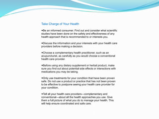 Take Charge of Your Health
◾Be an informed consumer. Find out and consider what scientific
studies have been done on the safety and effectiveness of any
health approach that is recommended to or interests you.
◾Discuss the information and your interests with your health care
providers before making a decision.
◾Choose a complementary health practitioner, such as an
acupuncturist, as carefully as you would choose a conventional
health care provider.
◾Before using any dietary supplement or herbal product, make
sure you find out about potential side effects or interactions with
medications you may be taking.
◾Only use treatments for your condition that have been proven
safe. Do not use a product or practice that has not been proven
to be effective to postpone seeing your health care provider for
your condition.
◾Tell all your health care providers—complementary and
conventional—about all the health approaches you use. Give
them a full picture of what you do to manage your health. This
will help ensure coordinated and safe care.
 