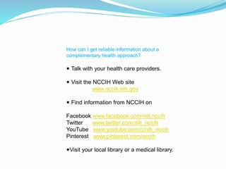 How can I get reliable information about a
complementary health approach?
◾ Talk with your health care providers.
◾ Visit the NCCIH Web site
www.nccih.nih.gov
◾ Find information from NCCIH on
Facebook www.facebook.com/nih.nccih
Twitter www.twitter.com/nih_nccih
YouTube www.youtube.com/c/nih_nccih
Pinterest www.pinterest.com/nccih
◾Visit your local library or a medical library.
 