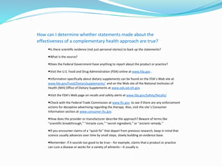How can I determine whether statements made about the
effectiveness of a complementary health approach are true?
◾Is there scientific evidence (not just personal stories) to back up the statements?
◾What is the source?
◾Does the Federal Government have anything to report about the product or practice?
◾Visit the U.S. Food and Drug Administration (FDA) online at www.fda.gov .
◾Information specifically about dietary supplements can be found on the FDA’s Web site at
www.fda.gov/Food/DietarySupplements/ and on the Web site of the National Institutes of
Health (NIH) Office of Dietary Supplements at www.ods.od.nih.gov
◾Visit the FDA's Web page on recalls and safety alerts at www.fda.gov/Safety/Recalls/
◾Check with the Federal Trade Commission at www.ftc.gov to see if there are any enforcement
actions for deceptive advertising regarding the therapy. Also, visit the site’s Consumer
Information section at www.consumer.ftc.gov
◾How does the provider or manufacturer describe the approach? Beware of terms like
“scientific breakthrough,” “miracle cure,” “secret ingredient,” or “ancient remedy.”
◾If you encounter claims of a “quick fix” that depart from previous research, keep in mind that
science usually advances over time by small steps, slowly building an evidence base.
◾Remember: if it sounds too good to be true—for example, claims that a product or practice
can cure a disease or works for a variety of ailments—it usually is.
 