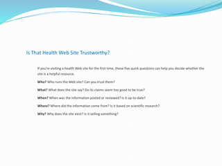 Is That Health Web Site Trustworthy?
If you're visiting a health Web site for the first time, these five quick questions can help you decide whether the
site is a helpful resource.
Who? Who runs the Web site? Can you trust them?
What? What does the site say? Do its claims seem too good to be true?
When? When was the information posted or reviewed? Is it up-to-date?
Where? Where did the information come from? Is it based on scientific research?
Why? Why does the site exist? Is it selling something?
 