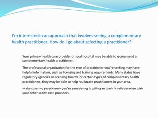 I’m interested in an approach that involves seeing a complementary
health practitioner. How do I go about selecting a practitioner?
Your primary health care provider or local hospital may be able to recommend a
complementary health practitioner.
The professional organization for the type of practitioner you’re seeking may have
helpful information, such as licensing and training requirements. Many states have
regulatory agencies or licensing boards for certain types of complementary health
practitioners; they may be able to help you locate practitioners in your area.
Make sure any practitioner you’re considering is willing to work in collaboration with
your other health care providers.
 