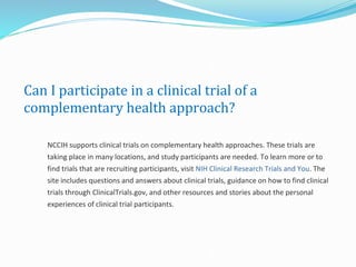 Can I participate in a clinical trial of a
complementary health approach?
NCCIH supports clinical trials on complementary health approaches. These trials are
taking place in many locations, and study participants are needed. To learn more or to
find trials that are recruiting participants, visit NIH Clinical Research Trials and You. The
site includes questions and answers about clinical trials, guidance on how to find clinical
trials through ClinicalTrials.gov, and other resources and stories about the personal
experiences of clinical trial participants.
 