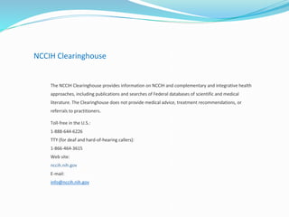 NCCIH Clearinghouse
The NCCIH Clearinghouse provides information on NCCIH and complementary and integrative health
approaches, including publications and searches of Federal databases of scientific and medical
literature. The Clearinghouse does not provide medical advice, treatment recommendations, or
referrals to practitioners.
Toll-free in the U.S.:
1-888-644-6226
TTY (for deaf and hard-of-hearing callers):
1-866-464-3615
Web site:
nccih.nih.gov
E-mail:
info@nccih.nih.gov
 