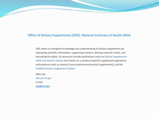 Office of Dietary Supplements (ODS), National Institutes of Health (NIH)
ODS seeks to strengthen knowledge and understanding of dietary supplements by
evaluating scientific information, supporting research, sharing research results, and
educating the public. Its resources include publications (such as Dietary Supplements:
What You Need to Know), fact sheets on a variety of specific supplement ingredients
and products (such as vitamin D and multivitamin/mineral supplements), and the
PubMed Dietary Supplement Subset.
Web site:
ods.od.nih.gov
E-mail:
ods@nih.gov
 