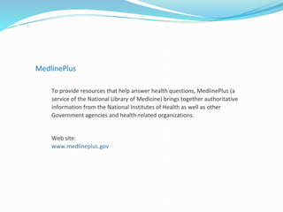MedlinePlus
To provide resources that help answer health questions, MedlinePlus (a
service of the National Library of Medicine) brings together authoritative
information from the National Institutes of Health as well as other
Government agencies and health-related organizations.
Web site:
www.medlineplus.gov
 