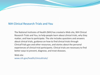 NIH Clinical Research Trials and You
The National Institutes of Health (NIH) has created a Web site, NIH Clinical
Research Trials and You, to help people learn about clinical trials, why they
matter, and how to participate. The site includes questions and answers
about clinical trials, guidance on how to find clinical trials through
ClinicalTrials.gov and other resources, and stories about the personal
experiences of clinical trial participants. Clinical trials are necessary to find
better ways to prevent, diagnose, and treat diseases.
Web site:
www.nih.gov/health/clinicaltrials/
 