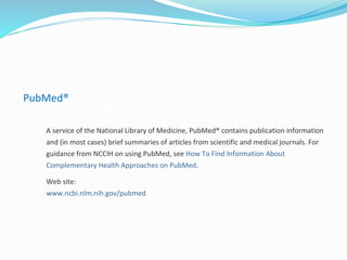 PubMed®
A service of the National Library of Medicine, PubMed® contains publication information
and (in most cases) brief summaries of articles from scientific and medical journals. For
guidance from NCCIH on using PubMed, see How To Find Information About
Complementary Health Approaches on PubMed.
Web site:
www.ncbi.nlm.nih.gov/pubmed
 