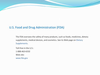 U.S. Food and Drug Administration (FDA)
The FDA oversees the safety of many products, such as foods, medicines, dietary
supplements, medical devices, and cosmetics. See its Web page on Dietary
Supplements.
Toll-free in the U.S.:
1-888-463-6332
Web site:
www.fda.gov
 