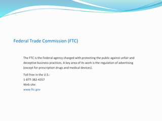 Federal Trade Commission (FTC)
The FTC is the Federal agency charged with protecting the public against unfair and
deceptive business practices. A key area of its work is the regulation of advertising
(except for prescription drugs and medical devices).
Toll-free in the U.S.:
1-877-382-4357
Web site:
www.ftc.gov
 