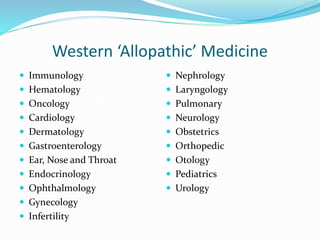 Western ‘Allopathic’ Medicine
 Immunology
 Hematology
 Oncology
 Cardiology
 Dermatology
 Gastroenterology
 Ear, Nose and Throat
 Endocrinology
 Ophthalmology
 Gynecology
 Infertility
 Nephrology
 Laryngology
 Pulmonary
 Neurology
 Obstetrics
 Orthopedic
 Otology
 Pediatrics
 Urology
 