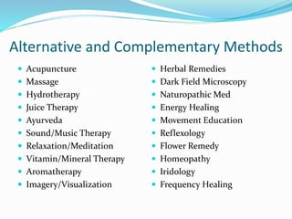 Alternative and Complementary Methods
 Acupuncture
 Massage
 Hydrotherapy
 Juice Therapy
 Ayurveda
 Sound/Music Therapy
 Relaxation/Meditation
 Vitamin/Mineral Therapy
 Aromatherapy
 Imagery/Visualization
 Herbal Remedies
 Dark Field Microscopy
 Naturopathic Med
 Energy Healing
 Movement Education
 Reflexology
 Flower Remedy
 Homeopathy
 Iridology
 Frequency Healing
 