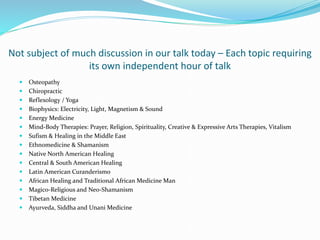 Not subject of much discussion in our talk today – Each topic requiring
its own independent hour of talk
 Osteopathy
 Chiropractic
 Reflexology / Yoga
 Biophysics: Electricity, Light, Magnetism & Sound
 Energy Medicine
 Mind-Body Therapies: Prayer, Religion, Spirituality, Creative & Expressive Arts Therapies, Vitalism
 Sufism & Healing in the Middle East
 Ethnomedicine & Shamanism
 Native North American Healing
 Central & South American Healing
 Latin American Curanderismo
 African Healing and Traditional African Medicine Man
 Magico-Religious and Neo-Shamanism
 Tibetan Medicine
 Ayurveda, Siddha and Unani Medicine
 