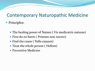 Contemporary Naturopathic Medicine
 Principles:
 The healing power of Nature ( Vis medicatrix naturae)
 First do no harm ( Primum non nocere)
 Find the cause ( Tolle causam)
 Treat the whole person ( Holism)
 Preventive Medicine
 