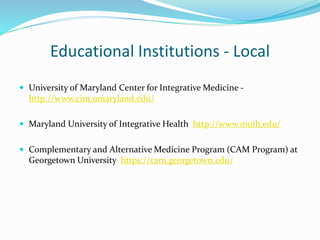 Educational Institutions - Local
 University of Maryland Center for Integrative Medicine -
http://www.cim.umaryland.edu/
 Maryland University of Integrative Health http://www.muih.edu/
 Complementary and Alternative Medicine Program (CAM Program) at
Georgetown University https://cam.georgetown.edu/
 
