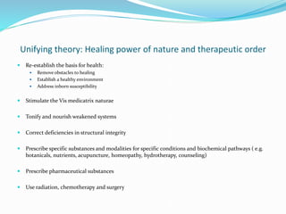 Unifying theory: Healing power of nature and therapeutic order
 Re-establish the basis for health:
 Remove obstacles to healing
 Establish a healthy environment
 Address inborn susceptibility
 Stimulate the Vis medicatrix naturae
 Tonify and nourish weakened systems
 Correct deficiencies in structural integrity
 Prescribe specific substances and modalities for specific conditions and biochemical pathways ( e.g.
botanicals, nutrients, acupuncture, homeopathy, hydrotherapy, counseling)
 Prescribe pharmaceutical substances
 Use radiation, chemotherapy and surgery
 