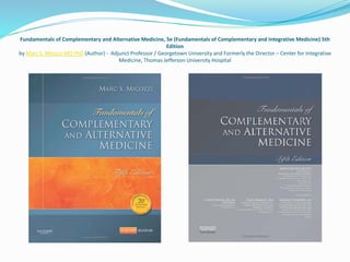 Fundamentals of Complementary and Alternative Medicine, 5e (Fundamentals of Complementary and Integrative Medicine) 5th
Edition
by Marc S. Micozzi MD PhD (Author) - Adjunct Professor / Georgetown University and Formerly the Director – Center for Integrative
Medicine, Thomas Jefferson University Hospital
 