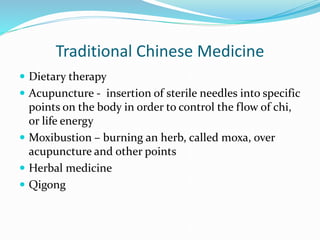 Traditional Chinese Medicine
 Dietary therapy
 Acupuncture - insertion of sterile needles into specific
points on the body in order to control the flow of chi,
or life energy
 Moxibustion – burning an herb, called moxa, over
acupuncture and other points
 Herbal medicine
 Qigong
 